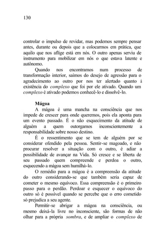 130
controlar o impulso de revidar, mas podemos sempre pensar
antes, durante ou depois que a colocarmos em prática, que
aquilo que nos aflige está em nós. O outro apenas serviu de
instrumento para mobilizar em nós o que estava latente e
autônomo.
Quando nos encontramos num processo de
transformação interior, saímos do desejo de agressão para o
agradecimento ao outro por nos ter alertado quanto à
existência do complexo que foi por ele ativado. Quando um
complexo é ativado podemos conhecê-lo e dissolvê-lo.
Mágoa
A mágoa é uma mancha na consciência que nos
impede de crescer para onde queremos, pois ela aponta para
um evento passado. É o não esquecimento da atitude de
alguém a quem outorgamos inconscientemente a
responsabilidade sobre nosso destino.
É o ressentimento que se tem de alguém por se
considerar ofendido pela pessoa. Sentir-se magoado, e não
procurar resolver a situação com o outro, é adiar a
possibilidade de avançar na Vida. Só cresce e se liberta de
seu passado quem compreende e perdoa o outro,
esquecendo a mágoa sem humilhá-lo.
O remédio para a mágoa é a compreensão da atitude
do outro considerando-se que também seria capaz de
cometer o mesmo equívoco. Essa compreensão é o primeiro
passo para o perdão. Perdoar e esquecer o equívoco do
outro só é possível quando se percebe que o erro cometido
só prejudica a seu agente.
Permitir-se abrigar a mágoa na consciência, ou
mesmo deixá-la livre no inconsciente, são formas de não
olhar para a própria sombra, e de ampliar o complexo de
 