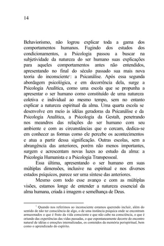 14
Behaviorismo, não logrou explicar toda a gama dos
comportamentos humanos. Fugindo dos estudos dos
condicionamentos, a Psicologia passou a buscar na
subjetividade da natureza do ser humano suas explicações
para aqueles comportamentos antes não entendidos,
apresentando no final do século passado sua mais nova
teoria do inconsciente1
: a Psicanálise. Após essa segunda
abordagem psicológica, e em decorrência dela, surge a
Psicologia Analítica, como uma escola que se propunha a
apresentar o ser humano como constituído de uma natureza
coletiva e individual ao mesmo tempo, sem no entanto
explicar a natureza espiritual da alma. Uma quarta escola se
desenvolve em meio às idéias geradoras da Psicanálise e da
Psicologia Analítica, a Psicologia da Gestalt, penetrando
nos meandros das relações do ser humano com seu
ambiente e com as circunstâncias que o cercam, dedica-se
em conhecer as formas como ele percebe os acontecimentos
e atua a partir dessa significação. Outras escolas, sem a
abrangência das anteriores, porém não menos importantes,
surgem e acrescentam novas luzes ao estudo da alma: a
Psicologia Humanista e a Psicologia Transpessoal.
Essa última, apresentando o ser humano em suas
múltiplas dimensões, inclusive na espiritual e nos diversos
estados psíquicos, parece ser uma síntese das anteriores.
Mesmo com todo esse avanço e com as múltiplas
visões, estamos longe de entender a natureza essencial da
alma humana, criada à imagem e semelhança de Deus.
1
Quando nos referimos ao inconsciente estamos querendo incluir, além do
sentido de não ter consciência de algo, o de uma instância psíquica onde se encontram
armazenados o que é fruto da vida consciente e que não cabe na consciência, o que é
oriundo das experiências das vidas passadas, o que espontaneamente decorre do encontro
natural de idéias e emoções internalizadas, os conteúdos da memória perispiritual, bem
como o aprendizado do espírito.
 