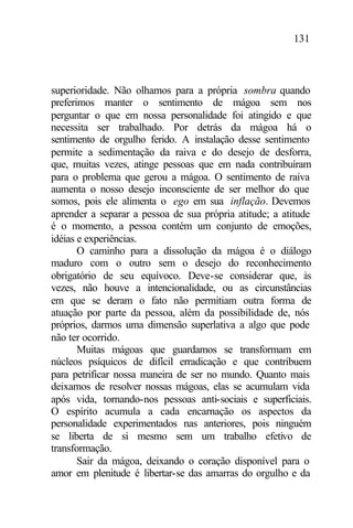 131
superioridade. Não olhamos para a própria sombra quando
preferimos manter o sentimento de mágoa sem nos
perguntar o que em nossa personalidade foi atingido e que
necessita ser trabalhado. Por detrás da mágoa há o
sentimento de orgulho ferido. A instalação desse sentimento
permite a sedimentação da raiva e do desejo de desforra,
que, muitas vezes, atinge pessoas que em nada contribuíram
para o problema que gerou a mágoa. O sentimento de raiva
aumenta o nosso desejo inconsciente de ser melhor do que
somos, pois ele alimenta o ego em sua inflação. Devemos
aprender a separar a pessoa de sua própria atitude; a atitude
é o momento, a pessoa contém um conjunto de emoções,
idéias e experiências.
O caminho para a dissolução da mágoa é o diálogo
maduro com o outro sem o desejo do reconhecimento
obrigatório de seu equívoco. Deve-se considerar que, às
vezes, não houve a intencionalidade, ou as circunstâncias
em que se deram o fato não permitiam outra forma de
atuação por parte da pessoa, além da possibilidade de, nós
próprios, darmos uma dimensão superlativa a algo que pode
não ter ocorrido.
Muitas mágoas que guardamos se transformam em
núcleos psíquicos de difícil erradicação e que contribuem
para petrificar nossa maneira de ser no mundo. Quanto mais
deixamos de resolver nossas mágoas, elas se acumulam vida
após vida, tornando-nos pessoas anti-sociais e superficiais.
O espírito acumula a cada encarnação os aspectos da
personalidade experimentados nas anteriores, pois ninguém
se liberta de si mesmo sem um trabalho efetivo de
transformação.
Sair da mágoa, deixando o coração disponível para o
amor em plenitude é libertar-se das amarras do orgulho e da
 