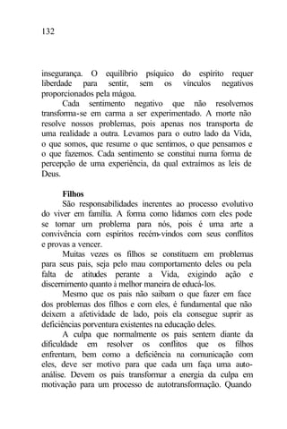 132
insegurança. O equilíbrio psíquico do espírito requer
liberdade para sentir, sem os vínculos negativos
proporcionados pela mágoa.
Cada sentimento negativo que não resolvemos
transforma-se em carma a ser experimentado. A morte não
resolve nossos problemas, pois apenas nos transporta de
uma realidade a outra. Levamos para o outro lado da Vida,
o que somos, que resume o que sentimos, o que pensamos e
o que fazemos. Cada sentimento se constitui numa forma de
percepção de uma experiência, da qual extraímos as leis de
Deus.
Filhos
São responsabilidades inerentes ao processo evolutivo
do viver em família. A forma como lidamos com eles pode
se tornar um problema para nós, pois é uma arte a
convivência com espíritos recém-vindos com seus conflitos
e provas a vencer.
Muitas vezes os filhos se constituem em problemas
para seus pais, seja pelo mau comportamento deles ou pela
falta de atitudes perante a Vida, exigindo ação e
discernimento quanto à melhor maneira de educá-los.
Mesmo que os pais não saibam o que fazer em face
dos problemas dos filhos e com eles, é fundamental que não
deixem a afetividade de lado, pois ela consegue suprir as
deficiências porventura existentes na educação deles.
A culpa que normalmente os pais sentem diante da
dificuldade em resolver os conflitos que os filhos
enfrentam, bem como a deficiência na comunicação com
eles, deve ser motivo para que cada um faça uma auto-
análise. Devem os pais transformar a energia da culpa em
motivação para um processo de autotransformação. Quando
 