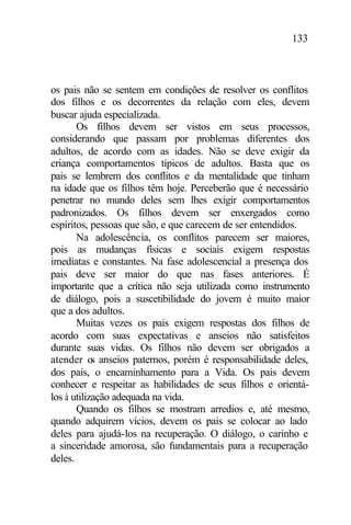 133
os pais não se sentem em condições de resolver os conflitos
dos filhos e os decorrentes da relação com eles, devem
buscar ajuda especializada.
Os filhos devem ser vistos em seus processos,
considerando que passam por problemas diferentes dos
adultos, de acordo com as idades. Não se deve exigir da
criança comportamentos típicos de adultos. Basta que os
pais se lembrem dos conflitos e da mentalidade que tinham
na idade que os filhos têm hoje. Perceberão que é necessário
penetrar no mundo deles sem lhes exigir comportamentos
padronizados. Os filhos devem ser enxergados como
espíritos, pessoas que são, e que carecem de ser entendidos.
Na adolescência, os conflitos parecem ser maiores,
pois as mudanças físicas e sociais exigem respostas
imediatas e constantes. Na fase adolescencial a presença dos
pais deve ser maior do que nas fases anteriores. É
importante que a crítica não seja utilizada como instrumento
de diálogo, pois a suscetibilidade do jovem é muito maior
que a dos adultos.
Muitas vezes os pais exigem respostas dos filhos de
acordo com suas expectativas e anseios não satisfeitos
durante suas vidas. Os filhos não devem ser obrigados a
atender os anseios paternos, porém é responsabilidade deles,
dos pais, o encaminhamento para a Vida. Os pais devem
conhecer e respeitar as habilidades de seus filhos e orientá-
los à utilização adequada na vida.
Quando os filhos se mostram arredios e, até mesmo,
quando adquirem vícios, devem os pais se colocar ao lado
deles para ajudá-los na recuperação. O diálogo, o carinho e
a sinceridade amorosa, são fundamentais para a recuperação
deles.
 