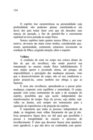 134
O espírito traz características na personalidade cuja
profundidade não podemos ajuizar, constituindo-se um
dever dos pais tentar fazer com que ele descubra suas
marcas do passado, a fim de permitir-lhe o crescimento
espiritual na nova jornada no corpo físico.
Somos espíritos tanto quanto nossos filhos e, por esse
motivo, devemos nos tratar como irmãos, considerando que,
noutra oportunidade, certamente estaremos novamente na
condição de filhos, exigindo atenção, afeto e respeito.
Velhice
A condição de estar no corpo nos coloca diante do
fato de que ele envelhece, não sendo possível sua
manutenção no mesmo estado físico indefinidamente. É
uma utopia querer a juventude eterna, até porque, ela
impossibilitaria a percepção das mudanças pessoais, visto
que o desenvolvimento do corpo, não só nos condiciona a
poder projetá-las, como também nos obriga a que as
façamos.
É uma arte envelhecer, aprendendo-se a passar pelas
mudanças corporais com equilíbrio e maturidade. O corpo,
quando visto como instrumento de ação e de recepção do
espírito, possibilita que seja aceito independente das
transformações do tempo. Seja ele jovem, seja adulto, seja
velho ou doente, será sempre um instrumento para a
aquisição de experiências e de projeção do espírito.
É importante que todas as pessoas, independente da
idade, se imaginem mais velhas fisicamente do que já são.
Essa perspectiva futura deve ser útil para que possibilite à
pessoa a tranqüilidade de encarar o processo de
envelhecimento. É claro que devemos buscar uma aparência
mais agradável, o que não deve ser confundido com querer
 