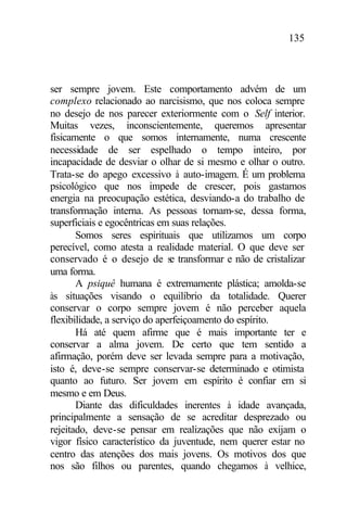135
ser sempre jovem. Este comportamento advém de um
complexo relacionado ao narcisismo, que nos coloca sempre
no desejo de nos parecer exteriormente com o Self interior.
Muitas vezes, inconscientemente, queremos apresentar
fisicamente o que somos internamente, numa crescente
necessidade de ser espelhado o tempo inteiro, por
incapacidade de desviar o olhar de si mesmo e olhar o outro.
Trata-se do apego excessivo à auto-imagem. É um problema
psicológico que nos impede de crescer, pois gastamos
energia na preocupação estética, desviando-a do trabalho de
transformação interna. As pessoas tornam-se, dessa forma,
superficiais e egocêntricas em suas relações.
Somos seres espirituais que utilizamos um corpo
perecível, como atesta a realidade material. O que deve ser
conservado é o desejo de se transformar e não de cristalizar
uma forma.
A psiquê humana é extremamente plástica; amolda-se
às situações visando o equilíbrio da totalidade. Querer
conservar o corpo sempre jovem é não perceber aquela
flexibilidade, a serviço do aperfeiçoamento do espírito.
Há até quem afirme que é mais importante ter e
conservar a alma jovem. De certo que tem sentido a
afirmação, porém deve ser levada sempre para a motivação,
isto é, deve-se sempre conservar-se determinado e otimista
quanto ao futuro. Ser jovem em espírito é confiar em si
mesmo e em Deus.
Diante das dificuldades inerentes à idade avançada,
principalmente a sensação de se acreditar desprezado ou
rejeitado, deve-se pensar em realizações que não exijam o
vigor físico característico da juventude, nem querer estar no
centro das atenções dos mais jovens. Os motivos dos que
nos são filhos ou parentes, quando chegamos à velhice,
 