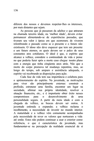 136
diferem dos nossos e devemos respeitar-lhes os interesses,
por mais distantes que sejam.
As pessoas que já passaram da adultez e que entraram
na chamada terceira idade, ou ‘melhor idade’, devem evitar
permanecer alimentando-se de experiências passadas, que
tiveram seu valor à época em que ocorreram; de viverem
relembrando o passado como se o presente e o futuro não
existissem. O idoso não deve esquecer que tem um presente
e um futuro eternos, os quais devem ser o palco de seus
constantes atos cotidianos. O ideal é que, o espírito que
alcance a velhice, considere a continuidade da vida e pense
no que poderia fazer após a morte caso chegue noutro plano
com a energia que tinha cinqüenta anos atrás. Não que a
morte do corpo promova tal mudança repentina, mas, ao
longo do tempo, sob amparo e assistência adequada, o
espírito vai recobrando as disposições para ação.
Cada fase da vida tem sua importância e colabora para
o aprimoramento do espírito. Na juventude, as motivações
para viver são principalmente externas: construir a
profissão, estruturar uma família, encontrar um lugar na
sociedade, afirmar sua própria identidade, resolver a
situação financeira, etc., e é importante obter êxito nesses
compromissos para o desenvolvimento de uma
personalidade segura. A partir da meia idade e com a
chegada da velhice, as buscas devem ser outras. A
juventude estimula a expansão; a velhice reclama o
recolhimento, a necessidade de investir no mundo interior.
A maturidade e a velhice vêm comumente acompanhadas
pela necessidade de rever os valores que nortearam a vida
até então. Estes não podem continuar a usar o exterior como
referência, o que é característica da juventude, mas
fundamentar-se na percepção da realidade essencial de si
 