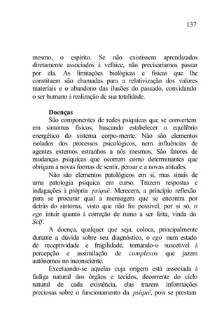 137
mesmo, o espírito. Se não existissem aprendizados
diretamente associados à velhice, não precisaríamos passar
por ela. As limitações biológicas e físicas que lhe
constituem são chamadas para a relativização dos valores
materiais e o abandono das ilusões do passado, convidando
o ser humano à realização de sua totalidade.
Doenças
São componentes de redes psíquicas que se convertem
em sintomas físicos, buscando estabelecer o equilíbrio
energético do sistema corpo-mente. Não são elementos
isolados dos processos psicológicos, nem influências de
agentes externos estranhos a nós mesmos. São fatores de
mudanças psíquicas que ocorrem como determinantes que
obrigam a novas formas de sentir, pensar e a novas atitudes.
Não são elementos patológicos em si, mas sinais de
uma patologia psíquica em curso. Trazem respostas e
indagações à própria psiquê. Merecem, a princípio reflexão
para se procurar qual a mensagem que se encontra por
detrás do sintoma, visto que não foi possível, por si só, o
ego intuir quanto à correção de rumo a ser feita, vinda do
Self.
A doença, qualquer que seja, coloca, principalmente
durante a dúvida sobre seu diagnóstico, o ego num estado
de receptividade e fragilidade, tornando-o suscetível à
percepção e assimilação de complexos que jazem
autônomos no inconsciente.
Excetuando-se aquelas cuja origem está associada à
fadiga natural dos órgãos e tecidos, decorrente do ciclo
natural de cada existência, elas trazem informações
preciosas sobre o funcionamento da psiquê, pois se prestam
 