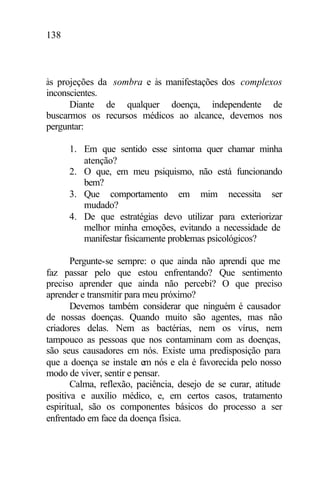 138
às projeções da sombra e às manifestações dos complexos
inconscientes.
Diante de qualquer doença, independente de
buscarmos os recursos médicos ao alcance, devemos nos
perguntar:
1. Em que sentido esse sintoma quer chamar minha
atenção?
2. O que, em meu psiquismo, não está funcionando
bem?
3. Que comportamento em mim necessita ser
mudado?
4. De que estratégias devo utilizar para exteriorizar
melhor minha emoções, evitando a necessidade de
manifestar fisicamente problemas psicológicos?
Pergunte-se sempre: o que ainda não aprendi que me
faz passar pelo que estou enfrentando? Que sentimento
preciso aprender que ainda não percebi? O que preciso
aprender e transmitir para meu próximo?
Devemos também considerar que ninguém é causador
de nossas doenças. Quando muito são agentes, mas não
criadores delas. Nem as bactérias, nem os vírus, nem
tampouco as pessoas que nos contaminam com as doenças,
são seus causadores em nós. Existe uma predisposição para
que a doença se instale em nós e ela é favorecida pelo nosso
modo de viver, sentir e pensar.
Calma, reflexão, paciência, desejo de se curar, atitude
positiva e auxílio médico, e, em certos casos, tratamento
espiritual, são os componentes básicos do processo a ser
enfrentado em face da doença física.
 
