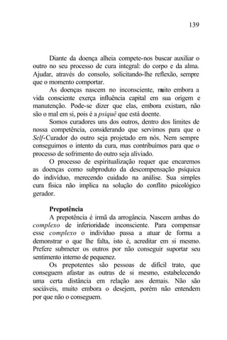 139
Diante da doença alheia compete-nos buscar auxiliar o
outro no seu processo de cura integral: do corpo e da alma.
Ajudar, através do consolo, solicitando-lhe reflexão, sempre
que o momento comportar.
As doenças nascem no inconsciente, muito embora a
vida consciente exerça influência capital em sua origem e
manutenção. Pode-se dizer que elas, embora existam, não
são o mal em si, pois é a psiquê que está doente.
Somos curadores uns dos outros, dentro dos limites de
nossa competência, considerando que servimos para que o
Self-Curador do outro seja projetado em nós. Nem sempre
conseguimos o intento da cura, mas contribuímos para que o
processo de sofrimento do outro seja aliviado.
O processo de espiritualização requer que encaremos
as doenças como subproduto da descompensação psíquica
do indivíduo, merecendo cuidado na análise. Sua simples
cura física não implica na solução do conflito psicológico
gerador.
Prepotência
A prepotência é irmã da arrogância. Nascem ambas do
complexo de inferioridade inconsciente. Para compensar
esse complexo o indivíduo passa a atuar de forma a
demonstrar o que lhe falta, isto é, acreditar em si mesmo.
Prefere submeter os outros por não conseguir suportar seu
sentimento interno de pequenez.
Os prepotentes são pessoas de difícil trato, que
conseguem afastar as outras de si mesmo, estabelecendo
uma certa distância em relação aos demais. Não são
sociáveis, muito embora o desejem, porém não entendem
por que não o conseguem.
 