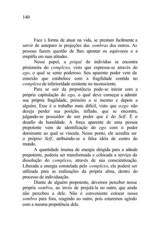 140
Face à forma de atuar na vida, se prestam facilmente a
servir de anteparo às projeções das sombras dos outros. As
pessoas fazem questão de lhes apontar os equívocos e a
empáfia em suas atitudes.
Nesse papel, a psiquê do indivíduo se encontra
prisioneira do complexo, visto que expressa-se através do
ego, o qual se sente poderoso. Seu aparente poder vem da
conexão que estabelece com a fragilidade contida no
complexo de inferioridade existente no inconsciente.
Para se sair da prepotência pode-se iniciar com a
própria capitulação do ego, o qual deve começar a admitir
sua própria fragilidade, primeiro a si mesmo e depois a
alguém. Esse é o trabalho mais difícil, visto que oego não
deseja perder sua posição, inflado, que se encontra,
julgando-se possuidor de um poder que é do Self. É o
desafio da humildade. A força aparente de uma pessoa
prepotente vem da identificação do ego com o poder
dominante ao qual se vincula. Nesse ponto, ele acredita ser
o próprio Self, atribuindo-se a falsa idéia de centro do
mundo.
A quantidade imensa de energia dirigida para a atitude
prepotente, poderia ser transformada e colocada a serviço da
dissolução do complexo, através de sua conscientização.
Liberada a energia constelada pelo complexo, ela poderá ser
utilizada para as realizações da própria alma, dentro do
processo de individuação.
Diante de alguém prepotente, devemos perceber nossa
própria sombra, ao invés de projetá-la no outro, que ainda
não percebeu a dele. Não é conveniente colocar nossa
sombra para fora, reagindo ao outro, pois estaremos agindo
com a mesma prepotência dele.
 