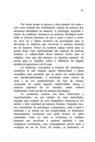 15
Por muito tempo se pensou a alma produto do corpo e
este como oriundo das combinações casuais da química dos
elementos abundantes na natureza. A psicologia, seguindo a
esteira da medicina, baseou-se na premissa fisiológica como
todas as ciências humanas, de que o corpo é causa e, como
tal, deve ser o objeto exclusivo de investigação para se
desvendar os mistérios que envolvem a natureza essencial
do ser humano. Pouco ou nenhum espaço restou para se
pensar numa visão espiritualizada, não material, da natureza
humana. A subjetividade dessa natureza ficaria para as
religiões, visto que não pertence ao domínio material. Ao
passar para as religiões, sofreu a influência do dogma,
produto da ignorância e da fé cega.
As modernas concepções a respeito dos paradigmas
científicos já não relegam aquela subjetividade a plano
secundário nem permitem que se pense em conhecimento
sem interdisciplinaridade. A psicologia como ciência da
alma e de seu comportamento em face do mundo,
avançando no estudo daquela subjetividade, abraça a
natureza espiritual do ser humano, muito embora
timidamente, como um fato de natureza psicológica.
As academias, restritas aos fatos observados e
experimentados, ou aos estudos de suas autoridades,
elegidas pela tradição de seus fundadores, demoram-se em
aceitar o fator espiritual da natureza humana. Enquanto isso,
nos consultórios de psicólogos e psiquiatras, onde a alma é
analisada e se mostra em sua complexidade, os fenômenos
transcendentes acontecem sem pedir licença ao saber
constituído. Cada vez mais se avolumam os conflitos
humanos que envolvem a natureza espiritual e suas
complexas correlações, com conseqüências graves para a
evolução do ser na Terra. Os medos, as síndromes, os
 