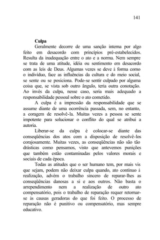 141
Culpa
Geralmente decorre de uma sanção interna por algo
feito em desacordo com princípios pré-estabelecidos.
Resulta da inadequação entre o ato e a norma. Nem sempre
se trata de uma atitude, idéia ou sentimento em desacordo
com as leis de Deus. Algumas vezes se deve à forma como
o indivíduo, face as influências da cultura e do meio social,
se sente ou se posiciona. Pode-se sentir culpado por alguma
coisa que, se vista sob outro ângulo, teria outra conotação.
Ao invés da culpa, nesse caso, seria mais adequado a
responsabilidade pessoal sobre o ato cometido.
A culpa é a impressão da responsabilidade que se
assume diante de uma ocorrência passada, sem, no entanto,
a coragem de resolvê-la. Muitas vezes a pessoa se sente
impotente para solucionar o conflito do qual se atribui a
autoria.
Liberar-se da culpa é colocar-se diante das
conseqüências dos atos com a disposição de resolvê-los
corajosamente. Muitas vezes, as conseqüências não são tão
drásticas como pensamos, visto que antevemos punições
que também estão contaminadas pelos valores morais e
sociais de cada época.
Todas as atitudes que o ser humano tem, por mais vis
que sejam, podem não deixar culpa quando, ato contínuo à
realização, advém o trabalho sincero de reparar-lhes as
conseqüências danosas a si e aos outros. Não basta o
arrependimento nem a realização de outro ato
compensatório, pois o trabalho de reparação requer retornar-
se às causas geradoras do que foi feito. O processo de
reparação não é punitivo ou compensatório, mas sempre
educativo.
 