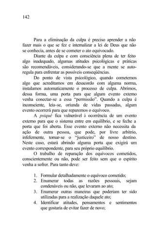 142
Para a eliminação da culpa é preciso aprender a não
fazer mais o que se fez e internalizar a lei de Deus que não
se conhecia, antes de se cometer o ato equivocado.
Diante da culpa e com consciência plena de ter feito
algo inadequado, algumas atitudes psicológicas e práticas
são recomendáveis, considerando-se que a mente se auto-
regula para enfrentar as possíveis conseqüências.
Do ponto de vista psicológico, quando cometemos
algo que acreditamos em desacordo com alguma norma,
instalamos automaticamente o processo de culpa. Abrimos,
dessa forma, uma porta para que algum evento externo
venha conectar-se a essa “permissão”. Quando a culpa é
inconsciente, leia-se, oriunda de vidas passadas, algum
evento ocorrerá para que reparemos o equívoco.
A psiquê fica vulnerável à ocorrência de um evento
externo para que o sistema entre em equilíbrio, e se feche a
porta que foi aberta. Esse evento externo não necessita da
ação de outra pessoa, que pode, por livre arbítrio,
infelizmente, tornar-se o “justiceiro” de nosso destino.
Neste caso, estará abrindo alguma porta que exigirá um
evento correspondente, para seu próprio equilíbrio.
O trabalho de reparação dos equívocos cometidos,
conscientemente ou não, pode ser feito sem que o espírito
venha a sofrer. Para tanto deve:
1. Formular detalhadamente o equívoco cometido;
2. Enumerar todas as razões pessoais, sejam
condenáveis ou não, que levaram ao ato;
3. Enumerar outras maneiras que poderiam ter sido
utilizadas para a realização daquele ato;
4. Identificar atitudes, pensamentos e sentimentos
que gostaria de evitar fazer de novo;
 