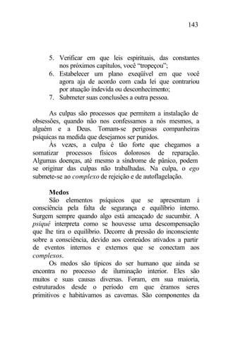 143
5. Verificar em que leis espirituais, das constantes
nos próximos capítulos, você “tropeçou”;
6. Estabelecer um plano exeqüível em que você
agora aja de acordo com cada lei que contrariou
por atuação indevida ou desconhecimento;
7. Submeter suas conclusões a outra pessoa.
As culpas são processos que permitem a instalação de
obsessões, quando não nos confessamos a nós mesmos, a
alguém e a Deus. Tornam-se perigosas companheiras
psíquicas na medida que desejamos ser punidos.
Às vezes, a culpa é tão forte que chegamos a
somatizar processos físicos dolorosos de reparação.
Algumas doenças, até mesmo a síndrome de pânico, podem
se originar das culpas não trabalhadas. Na culpa, o ego
submete-se ao complexo de rejeição e de autoflagelação.
Medos
São elementos psíquicos que se apresentam à
consciência pela falta de segurança e equilíbrio interno.
Surgem sempre quando algo está ameaçado de sucumbir. A
psiquê interpreta como se houvesse uma descompensação
que lhe tira o equilíbrio. Decorre da pressão do inconsciente
sobre a consciência, devido aos conteúdos ativados a partir
de eventos internos e externos que se conectam aos
complexos.
Os medos são típicos do ser humano que ainda se
encontra no processo de iluminação interior. Eles são
muitos e suas causas diversas. Foram, em sua maioria,
estruturados desde o período em que éramos seres
primitivos e habitávamos as cavernas. São componentes da
 