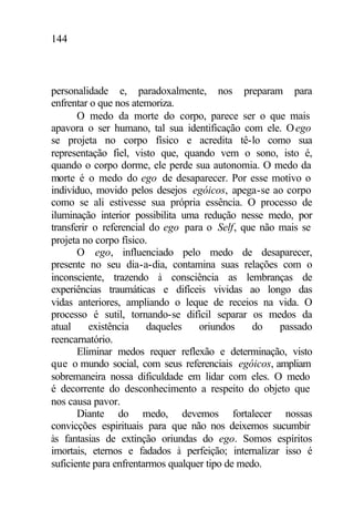 144
personalidade e, paradoxalmente, nos preparam para
enfrentar o que nos atemoriza.
O medo da morte do corpo, parece ser o que mais
apavora o ser humano, tal sua identificação com ele. Oego
se projeta no corpo físico e acredita tê-lo como sua
representação fiel, visto que, quando vem o sono, isto é,
quando o corpo dorme, ele perde sua autonomia. O medo da
morte é o medo do ego de desaparecer. Por esse motivo o
indivíduo, movido pelos desejos egóicos, apega-se ao corpo
como se ali estivesse sua própria essência. O processo de
iluminação interior possibilita uma redução nesse medo, por
transferir o referencial do ego para o Self, que não mais se
projeta no corpo físico.
O ego, influenciado pelo medo de desaparecer,
presente no seu dia-a-dia, contamina suas relações com o
inconsciente, trazendo à consciência as lembranças de
experiências traumáticas e difíceis vividas ao longo das
vidas anteriores, ampliando o leque de receios na vida. O
processo é sutil, tornando-se difícil separar os medos da
atual existência daqueles oriundos do passado
reencarnatório.
Eliminar medos requer reflexão e determinação, visto
que o mundo social, com seus referenciais egóicos, ampliam
sobremaneira nossa dificuldade em lidar com eles. O medo
é decorrente do desconhecimento a respeito do objeto que
nos causa pavor.
Diante do medo, devemos fortalecer nossas
convicções espirituais para que não nos deixemos sucumbir
às fantasias de extinção oriundas do ego. Somos espíritos
imortais, eternos e fadados à perfeição; internalizar isso é
suficiente para enfrentarmos qualquer tipo de medo.
 