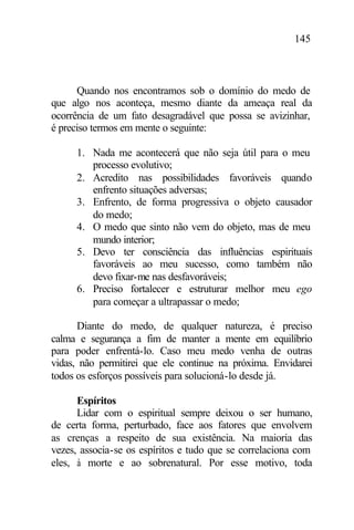 145
Quando nos encontramos sob o domínio do medo de
que algo nos aconteça, mesmo diante da ameaça real da
ocorrência de um fato desagradável que possa se avizinhar,
é preciso termos em mente o seguinte:
1. Nada me acontecerá que não seja útil para o meu
processo evolutivo;
2. Acredito nas possibilidades favoráveis quando
enfrento situações adversas;
3. Enfrento, de forma progressiva o objeto causador
do medo;
4. O medo que sinto não vem do objeto, mas de meu
mundo interior;
5. Devo ter consciência das influências espirituais
favoráveis ao meu sucesso, como também não
devo fixar-me nas desfavoráveis;
6. Preciso fortalecer e estruturar melhor meu ego
para começar a ultrapassar o medo;
Diante do medo, de qualquer natureza, é preciso
calma e segurança a fim de manter a mente em equilíbrio
para poder enfrentá-lo. Caso meu medo venha de outras
vidas, não permitirei que ele continue na próxima. Envidarei
todos os esforços possíveis para solucioná-lo desde já.
Espíritos
Lidar com o espiritual sempre deixou o ser humano,
de certa forma, perturbado, face aos fatores que envolvem
as crenças a respeito de sua existência. Na maioria das
vezes, associa-se os espíritos e tudo que se correlaciona com
eles, à morte e ao sobrenatural. Por esse motivo, toda
 