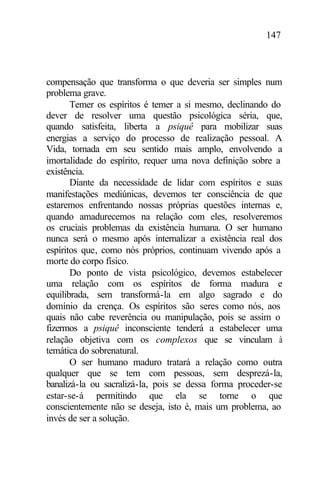 147
compensação que transforma o que deveria ser simples num
problema grave.
Temer os espíritos é temer a si mesmo, declinando do
dever de resolver uma questão psicológica séria, que,
quando satisfeita, liberta a psiquê para mobilizar suas
energias a serviço do processo de realização pessoal. A
Vida, tomada em seu sentido mais amplo, envolvendo a
imortalidade do espírito, requer uma nova definição sobre a
existência.
Diante da necessidade de lidar com espíritos e suas
manifestações mediúnicas, devemos ter consciência de que
estaremos enfrentando nossas próprias questões internas e,
quando amadurecemos na relação com eles, resolveremos
os cruciais problemas da existência humana. O ser humano
nunca será o mesmo após internalizar a existência real dos
espíritos que, como nós próprios, continuam vivendo após a
morte do corpo físico.
Do ponto de vista psicológico, devemos estabelecer
uma relação com os espíritos de forma madura e
equilibrada, sem transformá-la em algo sagrado e do
domínio da crença. Os espíritos são seres como nós, aos
quais não cabe reverência ou manipulação, pois se assim o
fizermos a psiquê inconsciente tenderá a estabelecer uma
relação objetiva com os complexos que se vinculam à
temática do sobrenatural.
O ser humano maduro tratará a relação como outra
qualquer que se tem com pessoas, sem desprezá-la,
banalizá-la ou sacralizá-la, pois se dessa forma proceder-se
estar-se-á permitindo que ela se torne o que
conscientemente não se deseja, isto é, mais um problema, ao
invés de ser a solução.
 