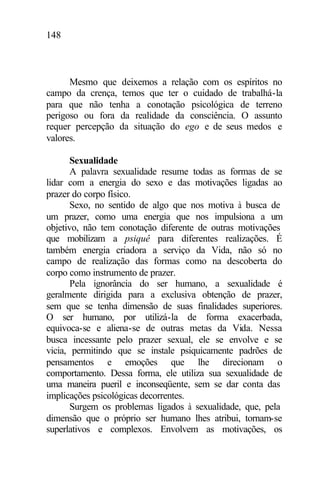 148
Mesmo que deixemos a relação com os espíritos no
campo da crença, temos que ter o cuidado de trabalhá-la
para que não tenha a conotação psicológica de terreno
perigoso ou fora da realidade da consciência. O assunto
requer percepção da situação do ego e de seus medos e
valores.
Sexualidade
A palavra sexualidade resume todas as formas de se
lidar com a energia do sexo e das motivações ligadas ao
prazer do corpo físico.
Sexo, no sentido de algo que nos motiva à busca de
um prazer, como uma energia que nos impulsiona a um
objetivo, não tem conotação diferente de outras motivações
que mobilizam a psiquê para diferentes realizações. É
também energia criadora a serviço da Vida, não só no
campo de realização das formas como na descoberta do
corpo como instrumento de prazer.
Pela ignorância do ser humano, a sexualidade é
geralmente dirigida para a exclusiva obtenção de prazer,
sem que se tenha dimensão de suas finalidades superiores.
O ser humano, por utilizá-la de forma exacerbada,
equivoca-se e aliena-se de outras metas da Vida. Nessa
busca incessante pelo prazer sexual, ele se envolve e se
vicia, permitindo que se instale psiquicamente padrões de
pensamentos e emoções que lhe direcionam o
comportamento. Dessa forma, ele utiliza sua sexualidade de
uma maneira pueril e inconseqüente, sem se dar conta das
implicações psicológicas decorrentes.
Surgem os problemas ligados à sexualidade, que, pela
dimensão que o próprio ser humano lhes atribui, tornam-se
superlativos e complexos. Envolvem as motivações, os
 