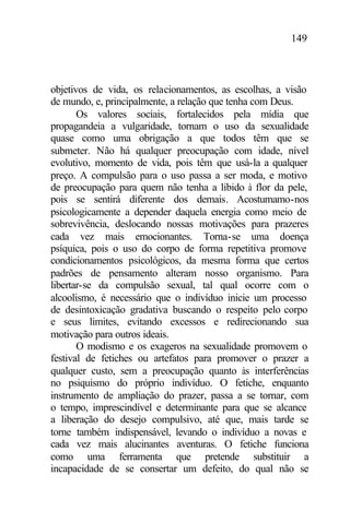 149
objetivos de vida, os relacionamentos, as escolhas, a visão
de mundo, e, principalmente, a relação que tenha com Deus.
Os valores sociais, fortalecidos pela mídia que
propagandeia a vulgaridade, tornam o uso da sexualidade
quase como uma obrigação a que todos têm que se
submeter. Não há qualquer preocupação com idade, nível
evolutivo, momento de vida, pois têm que usá-la a qualquer
preço. A compulsão para o uso passa a ser moda, e motivo
de preocupação para quem não tenha a libido à flor da pele,
pois se sentirá diferente dos demais. Acostumamo-nos
psicologicamente a depender daquela energia como meio de
sobrevivência, deslocando nossas motivações para prazeres
cada vez mais emocionantes. Torna-se uma doença
psíquica, pois o uso do corpo de forma repetitiva promove
condicionamentos psicológicos, da mesma forma que certos
padrões de pensamento alteram nosso organismo. Para
libertar-se da compulsão sexual, tal qual ocorre com o
alcoolismo, é necessário que o indivíduo inicie um processo
de desintoxicação gradativa buscando o respeito pelo corpo
e seus limites, evitando excessos e redirecionando sua
motivação para outros ideais.
O modismo e os exageros na sexualidade promovem o
festival de fetiches ou artefatos para promover o prazer a
qualquer custo, sem a preocupação quanto às interferências
no psiquismo do próprio indivíduo. O fetiche, enquanto
instrumento de ampliação do prazer, passa a se tornar, com
o tempo, imprescindível e determinante para que se alcance
a liberação do desejo compulsivo, até que, mais tarde se
torne também indispensável, levando o indivíduo a novas e
cada vez mais alucinantes aventuras. O fetiche funciona
como uma ferramenta que pretende substituir a
incapacidade de se consertar um defeito, do qual não se
 