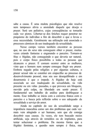 150
sabe a causa. É uma muleta psicológica que não resolve
nem tampouco alivia a ansiedade daquele que deseja o
prazer. Será um paliativo, cujas conseqüências se tornarão
cada vez piores. Libertar-se dos fetiches requer penetrar no
psiquismo do indivíduo a fim de descobrir o que o levou a
essa necessidade. Geralmente sua utilização está associada a
processos cármicos de uso inadequado da sexualidade.
Nesse campo vamos também encontrar as pessoas
que, no uso do sexo não conseguem obter o prazer, muitas
vezes criando fantasias e enganando o parceiro. Tornam-se
frias e frígidas, não conseguindo o que deveria ser natural,
pois o corpo físico possibilita a todas as pessoas que
alcancem o prazer. É comum ocorrer entre as mulheres,
visto que o homem nem sempre consegue fingir seu prazer.
Embora negado pelas religiões e por algumas culturas, o
prazer sexual não se constitui em empecilho ao processo de
desenvolvimento pessoal, mas seu uso desequilibrado e em
desarmonia é que o impede. A frigidez de hoje está
associada ao uso inadequado da sexualidade, na vida
presente ou em vidas passadas, o que provoca um bloqueio,
movido pela culpa, na liberdade em sentir prazer. É
fundamental um trabalho de análise para desbloquear a
mente. Esse trabalho se inicia com a conversa franca com o
parceiro e a busca pela reflexão sobre o uso adequado da
sexualidade a serviço do amor.
Ainda no capítulo do uso da sexualidade surge a
impotência masculina como um dos problemas que cada vez
mais vem atingindo o ser humano, sem que ele consiga
descobrir suas causas. Às vezes, ele tem buscado meios
artificiais, seja através de remédios ou de implantes, para
tentar solucionar o problema. Da mesma forma que a
frigidez feminina, a questão nem sempre é física, mas
 