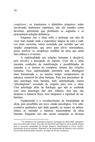 16
complexos2
, os transtornos e distúrbios psíquicos, todos
envolvendo fenômenos espirituais, não são tratados como
deveriam, permitindo que proliferem as angústias e se
procrastinem soluções definitivas.
Enquanto isso a alma sofre e prolonga sua sina de
viver num mundo onde a expectativa mágica de cura é cada
vez mais crescente, numa sociedade que acredita que um
simples comprimido, que serve para alívio momentâneo,
possa resolver os complexos conflitos da alma que ainda
não conhece a si mesmo.
A espiritualidade nas relações humanas é desejável,
pois envolve a percepção do espírito. Com ela a alma
encontra condições de manifestação e possibilidades de
entender a si mesma no complexo sistema das relações
humanas. Essa espiritualidade permitiria uma abordagem
mais humanizada e, ao mesmo tempo, compreensiva da
natureza essencial da alma humana. Para isso precisamos de
uma psicologia mais humana, mais espiritualizada, menos
“psicologismo” esvaziado de empatia para com a alma.
Uma psicologia além da fisiologia, que não se confunde
com uma psicologia dos atos reflexos, mas que não
despreza a natureza física, nem tampouco a espiritual do ser
humano.
Fundamental é o reconhecimento da imortalidade da
alma, pois possibilita um novo estado psicológico. Um salto
evolutivo qualitativo será dado quando, ao menos na prática
clínica se entender a natureza transcendente da alma
humana. Enquanto isso não ocorre campeiam as diversas
2
Os complexos são conteúdos psíquicos carregados de afetividade, agrupados
pelo tom emocional comum. Eles não são elementos patológicos, salvo quando atraem
para si excessiva quantidade de energia psíquica, manifestando-se como conflito
perturbador da personalidade. Originam-se da incapacidade de lidarmos com conflitos
envolvendo determinadas emoções, ao longo de nossas existências.
 
