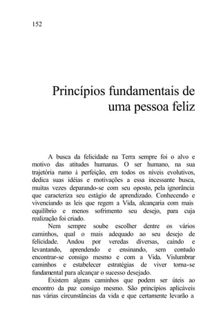 152
Princípios fundamentais de
uma pessoa feliz
A busca da felicidade na Terra sempre foi o alvo e
motivo das atitudes humanas. O ser humano, na sua
trajetória rumo à perfeição, em todos os níveis evolutivos,
dedica suas idéias e motivações a essa incessante busca,
muitas vezes deparando-se com seu oposto, pela ignorância
que caracteriza seu estágio de aprendizado. Conhecendo e
vivenciando as leis que regem a Vida, alcançaria com mais
equilíbrio e menos sofrimento seu desejo, para cuja
realização foi criado.
Nem sempre soube escolher dentre os vários
caminhos, qual o mais adequado ao seu desejo de
felicidade. Andou por veredas diversas, caindo e
levantando, aprendendo e ensinando, sem contudo
encontrar-se consigo mesmo e com a Vida. Vislumbrar
caminhos e estabelecer estratégias de viver torna-se
fundamental para alcançar o sucesso desejado.
Existem alguns caminhos que podem ser úteis ao
encontro da paz consigo mesmo. São princípios aplicáveis
nas várias circunstâncias da vida e que certamente levarão a
 