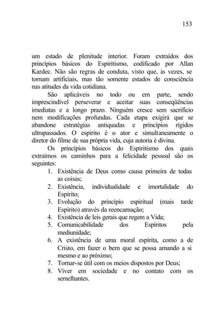 153
um estado de plenitude interior. Foram extraídos dos
princípios básicos do Espiritismo, codificado por Allan
Kardec. Não são regras de conduta, visto que, às vezes, se
tornam artificiais, mas tão somente estados de consciência
nas atitudes da vida cotidiana.
São aplicáveis no todo ou em parte, sendo
imprescindível perseverar e aceitar suas conseqüências
imediatas e a longo prazo. Ninguém cresce sem sacrifício
nem modificações profundas. Cada etapa exigirá que se
abandone estratégias antiquadas e princípios rígidos
ultrapassados. O espírito é o ator e simultaneamente o
diretor do filme de sua própria vida, cuja autoria é divina.
Os princípios básicos do Espiritismo dos quais
extraímos os caminhos para a felicidade pessoal são os
seguintes:
1. Existência de Deus como causa primeira de todas
as coisas;
2. Existência, individualidade e imortalidade do
Espírito;
3. Evolução do princípio espiritual (mais tarde
Espírito) através da reencarnação;
4. Existência de leis gerais que regem a Vida;
5. Comunicabilidade dos Espíritos pela
mediunidade;
6. A existência de uma moral espírita, como a de
Cristo, em fazer o bem que se possa amando a si
mesmo e ao próximo;
7. Tornar-se útil com os meios dispostos por Deus;
8. Viver em sociedade e no contato com os
semelhantes.
 