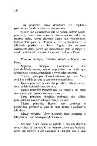 154
Tais princípios serão detalhados em capítulos
posteriores a fim de facilitar sua compreensão.
Muitos são os caminhos que se podem derivar desses
princípios, bem como todos os atos humanos podem se
encaixar neles, porém elegemos alguns que consideramos
fundamentais para se alcançar a paz, a harmonia e a
felicidade possível na Terra. Alguns não decorrem
diretamente deles, porém são fundamentais para se atingir o
estado de felicidade desejável à aquisição das leis de Deus.
Primeiro princípio: Trabalhar visando colaborar com
Deus;
Segundo princípio: Considerar-se uma
individualidade eterna, sendo responsável por tudo que
acontece a si mesmo, aprendendo a viver coletivamente;
Terceiro princípio: Conscientizar-se que sua Vida
evolui na medida em que se conhece e se transforma;
Quarto princípio: A cada dia perceber, cada vez mais,
como as leis espirituais se processam;
Quinto princípio: Perceber que sua mente é um canal
de comunicação com o universo a sua volta;
Sexto princípio: Princípios espirituais são válidos
principalmente nas suas relações consigo mesmo;
Sétimo princípio: Buscar, após conhecer o
Espiritismo, perceber a Vida de outra forma e alcançar a
felicidade;
Oitavo princípio: Viver buscando levar esperança e
felicidade aos que fazem parte de seu meio.
Ser feliz é um estado de espírito e não um domínio
sobre coisas ou pessoas. O ser humano coloca sua felicidade
como um objetivo a ser alcançado e luta por toda a vida
 