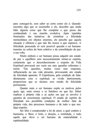 155
para consegui-lo, sem saber ao certo como ele é. Quando
encontra algo que se assemelhe a ele, descobre que ainda
falta alguma coisa que lhe complete e que possa dar
continuidade à sua marcha evolutiva. Após repetidas
frustrações das tentativas de cristalizar a felicidade
momentânea em objetos externos, ele percebe que aquela
situação é efêmera e que não lhe trouxe o que esperava. A
felicidade procurada só será possível quando o ser humano
transitar na esfera do bem coletivo e da consolidação da paz
a sua volta.
Muito embora o ser humano possa adquirir um estado
de paz e equilíbrio sem necessariamente tornar-se espírita,
certamente que o desconhecimento a respeito da Vida
Espiritual provocará um vazio em suas questões referentes à
morte. Tais questões, muitas vezes sem respostas,
influenciarão na sua vida presente, provocando um estado
de felicidade aparente. O Espiritismo, pela condição de lidar
diretamente com o espiritual, se vivido interiormente,
proporciona que se alcance esse estado de felicidade
permanente.
Quanto mais o ser humano expõe os motivos pelos
quais age, mais cresce e se fortalece no que faz. Saber
explicar a própria vida e as ações em que se envolve é
garantia de crescimento espiritual. O estado de espírito de
felicidade nos possibilita condições de melhor falar da
própria vida, dos processos humanos e de tudo o que nos
diga respeito.
Ser feliz é compreender a lei de amor, a qual contém a
harmonia, o Bem, o belo, a doação, a totalidade, e tudo
aquilo que eleva o ser humano da materialidade à
espiritualidade.
 
