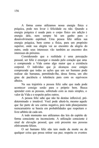 156
A forma como utilizamos nossa energia física e
psíquica, pode nos levar à felicidade ou não. Quando a
energia psíquica é usada para o corpo físico em adição à
energia dele, nem sempre há um ganho para o
desenvolvimento espiritual. Uma pessoa feliz utiliza sua
energia psíquica, bem como a física, para um propósito
superior, onde sua alegria vai ao encontro da alegria do
outro, onde seus interesses vão também ao encontro dos
interesses do próximo.
Considerando que a realidade é uma percepção
pessoal, ser feliz é enxergar o mundo pelo coração que ama
e compreende a Vida como algo maior que a existência
corporal. O indivíduo que já alcançou esse estágio
compreende que todas as ações que um ser humano pode
realizar são humanas, permitindo-lhe, dessa forma, um alto
grau de paciência e tolerância para com os equívocos
alheios.
Na sua trajetória a pessoa feliz sabe que nada pode
acontecer consigo senão para o próprio bem. Busca
aprender com as pessoas, sobretudo com as mais simples, o
valor da Vida e o respeito pelos outros.
A pessoa feliz sabe que não há destino inflexível, pré-
determinado e imutável. Você pode alterá-lo, mesmo aquele
que faz parte de seu carma negativo, pois todo planejamento
reencarnatório se baseia em probabilidades que respeitam o
livre arbítrio de cada um.
A todo momento nos utilizamos das leis do espírito de
forma consciente ou inconsciente. A utilização consciente é
sinal de elevação pessoal, que está presente nas pessoas
efetivamente felizes.
O ser humano feliz não tem medo da morte ou de
qualquer coisa que possa retirar sua paz; respeita os eventos
 