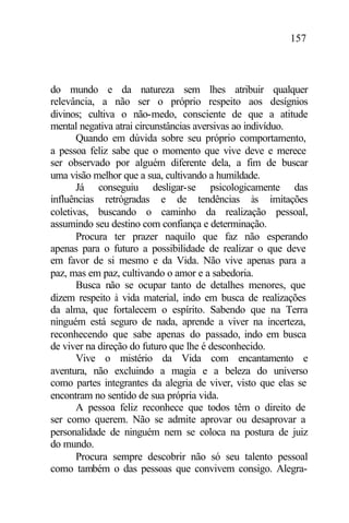 157
do mundo e da natureza sem lhes atribuir qualquer
relevância, a não ser o próprio respeito aos desígnios
divinos; cultiva o não-medo, consciente de que a atitude
mental negativa atrai circunstâncias aversivas ao indivíduo.
Quando em dúvida sobre seu próprio comportamento,
a pessoa feliz sabe que o momento que vive deve e merece
ser observado por alguém diferente dela, a fim de buscar
uma visão melhor que a sua, cultivando a humildade.
Já conseguiu desligar-se psicologicamente das
influências retrógradas e de tendências às imitações
coletivas, buscando o caminho da realização pessoal,
assumindo seu destino com confiança e determinação.
Procura ter prazer naquilo que faz não esperando
apenas para o futuro a possibilidade de realizar o que deve
em favor de si mesmo e da Vida. Não vive apenas para a
paz, mas em paz, cultivando o amor e a sabedoria.
Busca não se ocupar tanto de detalhes menores, que
dizem respeito à vida material, indo em busca de realizações
da alma, que fortalecem o espírito. Sabendo que na Terra
ninguém está seguro de nada, aprende a viver na incerteza,
reconhecendo que sabe apenas do passado, indo em busca
de viver na direção do futuro que lhe é desconhecido.
Vive o mistério da Vida com encantamento e
aventura, não excluindo a magia e a beleza do universo
como partes integrantes da alegria de viver, visto que elas se
encontram no sentido de sua própria vida.
A pessoa feliz reconhece que todos têm o direito de
ser como querem. Não se admite aprovar ou desaprovar a
personalidade de ninguém nem se coloca na postura de juiz
do mundo.
Procura sempre descobrir não só seu talento pessoal
como também o das pessoas que convivem consigo. Alegra-
 