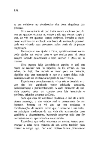 158
se em colaborar no desabrochar dos dons singulares das
pessoas.
Tem consciência de que todos somos espíritos que, de
vez em quando, estamos no corpo e não que somos corpo e
que, de vez em quando, somos espíritos. Percebe a todos
como espíritos em evolução em busca de realização pessoal,
cada um vivendo seus processos, pelos quais ele já passou
ou passará.
Preocupa-se em ajudar a Deus, questionando-se como
pode ajudar aos outros com o que realiza para si. Ama
sempre fazendo desabrochar o bem interior, o Deus em si
mesmo.
Uma pessoa feliz descobriu-se espírito e está em
busca de realizar seu Eu superior, ou Eu divino, ou sua
Alma, ou Self, não importa o nome pois, na essência,
significa algo que transcende o ego e o corpo físico, cuja
consciência de sua existência faz parte de sua vivência.
Experimenta conscientemente viver sob o domínio e o
uso das leis espirituais como atividade constante,
cotidianamente e persistentemente. A cada momento de sua
vida percebe estar em contato com leis imutáveis e
perfeitas, oriundas do amor de Deus.
Sabe que está em constante mudança, e que ela é uma
eterna presença, e um estado real e permanente do ser
humano. Sempre se vê um ser em mudança e
transformação, da mesma forma que o universo a sua volta.
As principais mudanças de sua vida são atravessadas com
equilíbrio e discernimento, buscando absorver tudo que for
necessário ao seu aprendizado e crescimento.
Reconhece que todos tendemos ao mesmo tempo para
avançar a uma nova maneira de ser, como também para
manter o antigo ego. Por esse motivo busca precaver-se
 