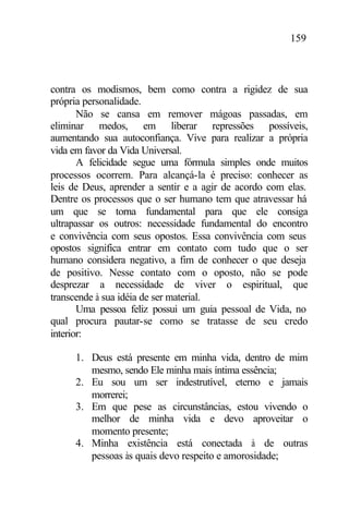 159
contra os modismos, bem como contra a rigidez de sua
própria personalidade.
Não se cansa em remover mágoas passadas, em
eliminar medos, em liberar repressões possíveis,
aumentando sua autoconfiança. Vive para realizar a própria
vida em favor da Vida Universal.
A felicidade segue uma fórmula simples onde muitos
processos ocorrem. Para alcançá-la é preciso: conhecer as
leis de Deus, aprender a sentir e a agir de acordo com elas.
Dentre os processos que o ser humano tem que atravessar há
um que se torna fundamental para que ele consiga
ultrapassar os outros: necessidade fundamental do encontro
e convivência com seus opostos. Essa convivência com seus
opostos significa entrar em contato com tudo que o ser
humano considera negativo, a fim de conhecer o que deseja
de positivo. Nesse contato com o oposto, não se pode
desprezar a necessidade de viver o espiritual, que
transcende à sua idéia de ser material.
Uma pessoa feliz possui um guia pessoal de Vida, no
qual procura pautar-se como se tratasse de seu credo
interior:
1. Deus está presente em minha vida, dentro de mim
mesmo, sendo Ele minha mais íntima essência;
2. Eu sou um ser indestrutível, eterno e jamais
morrerei;
3. Em que pese as circunstâncias, estou vivendo o
melhor de minha vida e devo aproveitar o
momento presente;
4. Minha existência está conectada à de outras
pessoas às quais devo respeito e amorosidade;
 