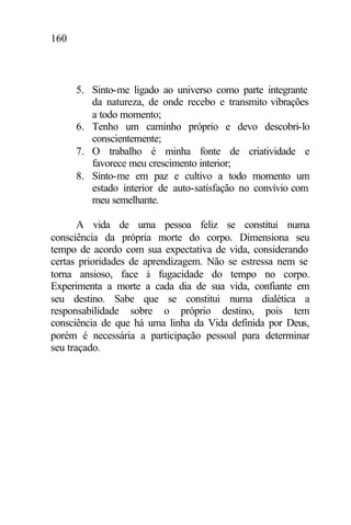 160
5. Sinto-me ligado ao universo como parte integrante
da natureza, de onde recebo e transmito vibrações
a todo momento;
6. Tenho um caminho próprio e devo descobri-lo
conscientemente;
7. O trabalho é minha fonte de criatividade e
favorece meu crescimento interior;
8. Sinto-me em paz e cultivo a todo momento um
estado interior de auto-satisfação no convívio com
meu semelhante.
A vida de uma pessoa feliz se constitui numa
consciência da própria morte do corpo. Dimensiona seu
tempo de acordo com sua expectativa de vida, considerando
certas prioridades de aprendizagem. Não se estressa nem se
torna ansioso, face à fugacidade do tempo no corpo.
Experimenta a morte a cada dia de sua vida, confiante em
seu destino. Sabe que se constitui numa dialética a
responsabilidade sobre o próprio destino, pois tem
consciência de que há uma linha da Vida definida por Deus,
porém é necessária a participação pessoal para determinar
seu traçado.
 