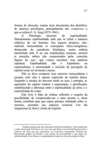 17
formas de obsessão, muitas vezes decorrentes dos distúrbios
de natureza psicológica, principalmente dos complexos a
que se referiu C. G. Jung (1875-1961).
A Psicologia necessita de espiritualidade.
Denominamos espiritualidade tudo que se refere à natureza
subjetiva do ser humano. Seu aspecto psíquico, não-
material, transcendente às concepções fisico-energéticas,
distanciado do causalismo fisiológico, muito embora
interferindo nele. É na sua manifestação amorosa, sensível
às emoções nobres não contaminadas pelas conexões
lógicas do ego3
, que vamos encontrar essa natureza
espiritual. Espiritualidade não é Espiritismo ou
espiritualismo, é amorosidade e inclusão da percepção do
espírito como ser existente e eterno.
Não se deve comparar essa natureza transcendente à
energia, pois esta é apenas expressão da matéria densa.
Enquanto a energia do universo tende ao caos, à entropia, as
aquisições do espírito tendem à organização, à plenificação,
estabelecendo a diferença entre a espiritualidade da alma e a
materialidade do corpo.
Este livro é fruto de minhas reflexões a respeito da
possibilidade de compreender-me a mim mesmo e, dessa
forma, contribuir para que outros possam, refletindo sobre si
mesmos, encontrar sua natureza essencial. Um dia
chegaremos lá. Será a vitória do Espírito.
3
Instância psíquica da vida consciente, centro da consciência. Vale ressaltar que
a cada encarnação formamos um novo ego que absorve as características pessoais e
coletivas do meio em que renascemos. As sucessivas encarnações formam um
determinado padrão de atitudes a que chamo de personalidade e que difere da
individualidade. Esta última é a singularidade de cada um, fruto da criação de Deus.
 