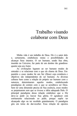 161
Trabalho visando
colaborar com Deus
Minha vida é um trabalho de Deus. Ele é o autor dela
e, certamente, estabeleceu metas e possibilidades de
alcançar Seus intentos. O ser humano, sendo Sua obra,
inserido no Universo, faz parte de um destino tão grandioso
quanto seja seu Autor.
As civilizações legaram ao ser humano modos de
entender e se relacionar com o que ele chama de Deus. Em
paralelo a esses modos há um Ser (Deus) cuja existência e
objetivos são independentes do ser humano. As diversas
culturas bem como a relação do próprio ser humano com a
natureza, determinaram aqueles modos, estabelecendo
paradigmas de contato com o que se acreditava ser Deus.
Sem ter uma dimensão precisa de Sua essência, esses modos
se perpetuaram sem que se tivesse a idéia adequada Dele. O
principal paradigma dessa relação estabelece que a Ele
deve-se pedir ou louvar Sua glória. O agradecer está
estritamente relacionado ao pedir, porque supõe ter
alcançado algo ou ter recebido gratuitamente. O paradigma
gira em torno do dar-receber. Essa relação de opostos
 