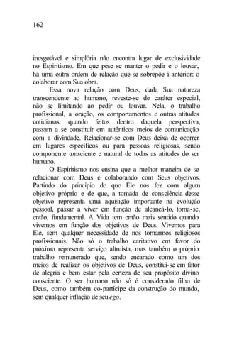 162
inesgotável e simplória não encontra lugar de exclusividade
no Espiritismo. Em que pese se manter o pedir e o louvar,
há uma outra ordem de relação que se sobrepõe à anterior: o
colaborar com Sua obra.
Essa nova relação com Deus, dada Sua natureza
transcendente ao humano, reveste-se de caráter especial,
não se limitando ao pedir ou louvar. Nela, o trabalho
profissional, a oração, os comportamentos e outras atitudes
cotidianas, quando feitos dentro daquela perspectiva,
passam a se constituir em autênticos meios de comunicação
com a divindade. Relacionar-se com Deus deixa de ocorrer
em lugares específicos ou para pessoas religiosas, sendo
componente consciente e natural de todas as atitudes do ser
humano.
O Espiritismo nos ensina que a melhor maneira de se
relacionar com Deus é colaborando com Seus objetivos.
Partindo do princípio de que Ele nos fez com algum
objetivo próprio e de que, a tomada de consciência desse
objetivo representa uma aquisição importante na evolução
pessoal, passar a viver em função de alcançá-lo, torna-se,
então, fundamental. A Vida tem então mais sentido quando
vivemos em função dos objetivos de Deus. Vivemos para
Ele, sem qualquer necessidade de nos tornarmos religiosos
profissionais. Não só o trabalho caritativo em favor do
próximo representa serviço altruísta, mas também o próprio
trabalho remunerado que, sendo encarado como um dos
meios de realizar os objetivos de Deus, constitui-se em fator
de alegria e bem estar pela certeza de seu propósito divino
consciente. O ser humano não só é considerado filho de
Deus, como também co-partícipe da construção do mundo,
sem qualquer inflação de seu ego.
 