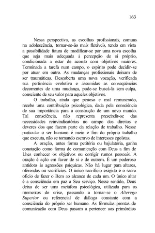 163
Nessa perspectiva, as escolhas profissionais, comuns
na adolescência, tornar-se-ão mais flexíveis, tendo em vista
a possibilidade futura de modificar-se por uma nova escolha
que seja mais adequada à percepção de si próprio,
condicionada a estar de acordo com objetivos maiores.
Terminada a tarefa num campo, o espírito pode decidir-se
por atuar em outro. As mudanças profissionais deixam de
ser traumáticas. Descoberta uma nova vocação, verificada
sua pertinência evolutiva e assumidas as conseqüências
decorrentes de uma mudança, pode-se buscá-la sem culpa,
consciente de seu valor para aqueles objetivos.
O trabalho, ainda que penoso e mal remunerado,
recebe uma contribuição psicológica, dada pela consciência
de sua importância para a construção de um novo mundo.
Tal consciência, não representa prescindir-se das
necessidades reinvindicatórias no campo dos direitos e
deveres dos que fazem parte da relação de trabalho. Nesse
particular o ser humano é meio e fim do próprio trabalho
que executa, não se tornando escravo de interesses egoístas.
A oração, antes forma petitória ou bajulatória, ganha
conotação como forma de comunicação com Deus a fim de
Lhes conhecer os objetivos ou corrigir rumos pessoais. A
oração é ação em favor de si e de outrem. É um poderoso
antídoto às agressões psíquicas. Não há lugar para altares,
oferendas ou sacrifícios. O único sacrifício exigido é o sacro
ofício de fazer o Bem ao alcance de cada um. O único altar
é a consciência em paz a Seu serviço. Nesse sentido, Deus
deixa de ser uma metáfora psicológica, utilizada para os
momentos de crise, passando a tornar-se o Alterego
Superior ou referencial de diálogo constante com a
consciência do próprio ser humano. As fórmulas prontas de
comunicação com Deus passam a pertencer aos primórdios
 