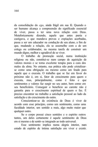 164
da consolidação do ego, ainda frágil em sua fé. Quando o
ser humano alcança a compreensão do significado essencial
de viver, passa a ter uma nova relação com Deus.
Metaforicamente dizendo, aquele que antes punia e
castigava, e que mandava provas e expiações acerbadas,
passa a ser um educador na condução de seu aluno, a fim de
que, mudando a relação, ela se assemelhe com a de um
colega ou colaborador, na mesma tarefa de construir um
mundo digno, melhor e agradável de se viver.
O trabalho de promoção social, numa instituição
religiosa ou não, constitui-se num campo de aquisição de
valores morais e se torna excelente terapia para a cura dos
males da alma. No entanto, sua prática não pode cristalizar-
se como uma obrigação ou mesmo como um feudo para
aquele que o executa. O trabalho que se faz em favor do
próximo não é, em si, fator de crescimento para quem o
executa, mas, principalmente, como é feito e que
sentimentos e valores faz surgir no seu autor, bem como em
seu beneficiário. Conseguir o benefício ao carente não é
garantia para o crescimento espiritual de quem o faz. É
preciso encontrar no trabalho a satisfação pessoal ao lado da
satisfação e do crescimento do outro.
Conscientizar-se da existência de Deus é viver de
acordo com esse princípio, como um sentimento, como uma
faculdade interior, um sentido a mais, algo muito maior que
qualquer outro.
Se o corpo possui cinco sentidos e o espírito outros
tantos, um deles certamente é aquele sentimento de Deus
em si mesmo e de sentir-se integrado ao todo universal.
Esse sentimento implica numa alegria interior, num
estado de espírito de íntima satisfação em viver e existir.
 