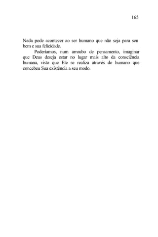 165
Nada pode acontecer ao ser humano que não seja para seu
bem e sua felicidade.
Poderíamos, num arroubo de pensamento, imaginar
que Deus deseja estar no lugar mais alto da consciência
humana, visto que Ele se realiza através do humano que
concebeu Sua existência a seu modo.
 