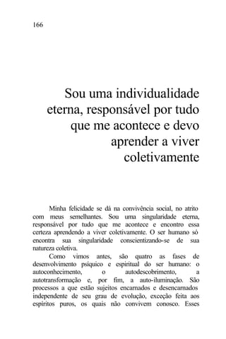 166
Sou uma individualidade
eterna, responsável por tudo
que me acontece e devo
aprender a viver
coletivamente
Minha felicidade se dá na convivência social, no atrito
com meus semelhantes. Sou uma singularidade eterna,
responsável por tudo que me acontece e encontro essa
certeza aprendendo a viver coletivamente. O ser humano só
encontra sua singularidade conscientizando-se de sua
natureza coletiva.
Como vimos antes, são quatro as fases de
desenvolvimento psíquico e espiritual do ser humano: o
autoconhecimento, o autodescobrimento, a
autotransformação e, por fim, a auto-iluminação. São
processos a que estão sujeitos encarnados e desencarnados
independente de seu grau de evolução, exceção feita aos
espíritos puros, os quais não convivem conosco. Esses
 