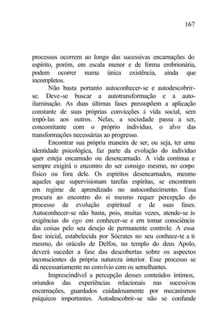167
processos ocorrem ao longo das sucessivas encarnações do
espírito, porém, em escala menor e de forma embrionária,
podem ocorrer numa única existência, ainda que
incompletos.
Não basta portanto autoconhecer-se e autodescobrir-
se. Deve-se buscar a autotransformação e a auto-
iluminação. As duas últimas fases pressupõem a aplicação
constante de suas próprias convicções à vida social, sem
impô-las aos outros. Nelas, a sociedade passa a ser,
concomitante com o próprio indivíduo, o alvo das
transformações necessárias ao progresso.
Encontrar sua própria maneira de ser, ou seja, ter uma
identidade psicológica, faz parte da evolução do indivíduo
quer esteja encarnado ou desencarnado. A vida continua e
sempre exigirá o encontro do ser consigo mesmo, no corpo
físico ou fora dele. Os espíritos desencarnados, mesmo
aqueles que supervisionam tarefas espíritas, se encontram
em regime de aprendizado no autoconhecimento. Essa
procura ao encontro do si mesmo requer percepção do
processo de evolução espiritual e de suas fases.
Autoconhecer-se não basta, pois, muitas vezes, atende-se às
exigências do ego em conhecer-se e em tomar consciência
das coisas pelo seu desejo de permanente controle. A essa
fase inicial, estabelecida por Sócrates no seu conhece-te a ti
mesmo, do oráculo de Delfos, no templo do deus Apolo,
deverá suceder a fase das descobertas sobre os aspectos
inconscientes da própria natureza interior. Esse processo se
dá necessariamente no convívio com os semelhantes.
Imprescindível a percepção desses conteúdos íntimos,
oriundos das experiências relacionais nas sucessivas
encarnações, guardados cuidadosamente por mecanismos
psíquicos importantes. Autodescobrir-se não se confunde
 