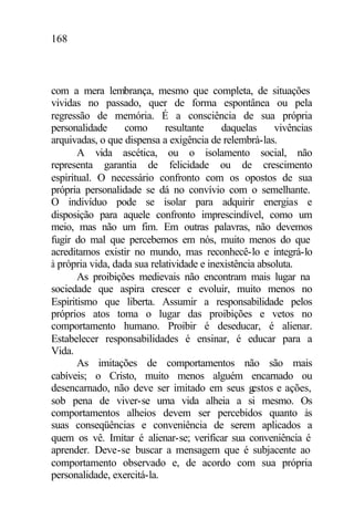 168
com a mera lembrança, mesmo que completa, de situações
vividas no passado, quer de forma espontânea ou pela
regressão de memória. É a consciência de sua própria
personalidade como resultante daquelas vivências
arquivadas, o que dispensa a exigência de relembrá-las.
A vida ascética, ou o isolamento social, não
representa garantia de felicidade ou de crescimento
espiritual. O necessário confronto com os opostos de sua
própria personalidade se dá no convívio com o semelhante.
O indivíduo pode se isolar para adquirir energias e
disposição para aquele confronto imprescindível, como um
meio, mas não um fim. Em outras palavras, não devemos
fugir do mal que percebemos em nós, muito menos do que
acreditamos existir no mundo, mas reconhecê-lo e integrá-lo
à própria vida, dada sua relatividade e inexistência absoluta.
As proibições medievais não encontram mais lugar na
sociedade que aspira crescer e evoluir, muito menos no
Espiritismo que liberta. Assumir a responsabilidade pelos
próprios atos toma o lugar das proibições e vetos no
comportamento humano. Proibir é deseducar, é alienar.
Estabelecer responsabilidades é ensinar, é educar para a
Vida.
As imitações de comportamentos não são mais
cabíveis; o Cristo, muito menos alguém encarnado ou
desencarnado, não deve ser imitado em seus gestos e ações,
sob pena de viver-se uma vida alheia a si mesmo. Os
comportamentos alheios devem ser percebidos quanto às
suas conseqüências e conveniência de serem aplicados a
quem os vê. Imitar é alienar-se; verificar sua conveniência é
aprender. Deve-se buscar a mensagem que é subjacente ao
comportamento observado e, de acordo com sua própria
personalidade, exercitá-la.
 