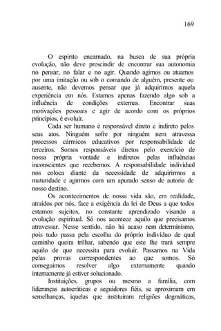 169
O espírito encarnado, na busca de sua própria
evolução, não deve prescindir de encontrar sua autonomia
no pensar, no falar e no agir. Quando agimos ou atuamos
por uma imitação ou sob o comando de alguém, presente ou
ausente, não devemos pensar que já adquirimos aquela
experiência em nós. Estamos apenas fazendo algo sob a
influência de condições externas. Encontrar suas
motivações pessoais e agir de acordo com os próprios
princípios, é evoluir.
Cada ser humano é responsável direto e indireto pelos
seus atos. Ninguém sofre por ninguém nem atravessa
processos cármicos educativos por responsabilidade de
terceiros. Somos responsáveis diretos pelo exercício de
nossa própria vontade e indiretos pelas influências
inconscientes que recebemos. A responsabilidade individual
nos coloca diante da necessidade de adquirirmos a
maturidade e agirmos com um apurado senso de autoria de
nosso destino.
Os acontecimentos de nossa vida são, em realidade,
atraídos por nós, face a exigência da lei de Deus a que todos
estamos sujeitos, no constante aprendizado visando a
evolução espiritual. Só nos acontece aquilo que precisamos
atravessar. Nesse sentido, não há acaso nem determinismo,
pois tudo passa pela escolha do próprio indivíduo de qual
caminho queira trilhar, sabendo que este lhe trará sempre
aquilo de que necessita para evoluir. Passamos na Vida
pelas provas correspondentes ao que somos. Só
conseguimos resolver algo externamente quando
internamente já estiver solucionado.
Instituições, grupos ou mesmo a família, com
lideranças autocráticas e seguidores fiéis, se aproximam em
semelhanças, àquelas que instituiram religiões dogmáticas,
 