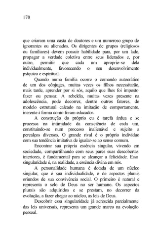 170
que criaram uma casta de doutores e um numeroso grupo de
ignorantes ou alienados. Os dirigentes de grupos (religiosos
ou familiares) devem possuir habilidade para, por um lado,
propagar a verdade coletiva entre seus liderados e, por
outro, permitir que cada um aproprie-se dela
individualmente, favorecendo o seu desenvolvimento
psíquico e espiritual.
Quando numa família ocorre o comando autocrático
de um dos cônjuges, muitas vezes os filhos necessitarão,
mais tarde, aprender por si sós, aquilo que lhes foi imposto
fazer ou pensar. A rebeldia, muitas vezes presente na
adolescência, pode decorrer, dentre outros fatores, do
modelo estrutural calcado na imitação de comportamento,
inerente à forma como foram educados.
A construção do próprio eu é tarefa árdua e se
processa na intimidade da consciência de cada um,
constituindo-se num processo inalienável e sujeito a
percalços diversos. O grande rival é o próprio indivíduo
com sua tendência imitativa de igualar-se ao senso comum.
Encontrar sua própria essência singular, vivendo em
sociedade, compartilhando com seus pares suas descobertas
interiores, é fundamental para se alcançar a felicidade. Essa
singularidade é, na realidade, a essência divina em nós.
A personalidade humana é dotada de um núcleo
singular, que é sua individualidade, e de aspectos plurais
oriundos de sua convivência social. O primeiro é natural e
representa o selo de Deus no ser humano. Os aspectos
plurais são adquiridos e se prestam, no decorrer da
evolução, a fazer chegar ao núcleo, as leis de Deus.
Descobrir essa singularidade já acrescida parcialmente
das leis universais, representa um grande marco na evolução
pessoal.
 