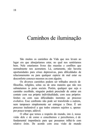 18
Caminhos de iluminação
São muitos os caminhos da Vida que nos levam ao
lugar em que almejaríamos estar, no qual nos sentiríamos
bem. Nele estaríamos livres das mazelas e conflitos que
normalmente nos acometem. Lá, certamente, não haveria
oportunidades para crises depressivas, para dificuldades de
relacionamento ou para qualquer espécie de mal estar ou
desconforto conosco mesmos ou com alguém.
Os diversos caminhos podem ser trilhados através de
filosofias, religiões, seitas ou de uma maneira que não nos
submetamos às peias sociais. Porém, qualquer que seja o
caminho escolhido, ninguém poderá prescindir de entrar em
contato com sua própria individualidade, com seus próprios
limites ou com suas dificuldades inerentes ao processo
evolutivo. Esse confronto não pode ser transferido a outrem,
nem tampouco simplesmente ser entregue a Deus. É um
processo inalienável a que todos estamos sujeitos e, apenas
por pouco tempo, adiável.
O olhar que temos a respeito do mundo, isto é, nossa
visão dele e de como o concebemos e percebemos, é de
fundamental importância para que possamos trilhá-lo com
relativo êxito. De acordo com essa visão de mundo
 