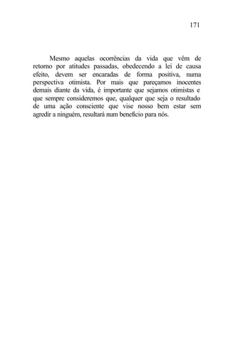 171
Mesmo aquelas ocorrências da vida que vêm de
retorno por atitudes passadas, obedecendo a lei de causa
efeito, devem ser encaradas de forma positiva, numa
perspectiva otimista. Por mais que pareçamos inocentes
demais diante da vida, é importante que sejamos otimistas e
que sempre consideremos que, qualquer que seja o resultado
de uma ação consciente que vise nosso bem estar sem
agredir a ninguém, resultará num benefício para nós.
 