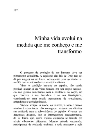 172
Minha vida evolui na
medida que me conheço e me
transformo
O processo de evolução do ser humano deve ser
plenamente consciente. A aquisição das leis de Deus não se
dá por mágica ou de forma inconsciente, pois só evolui na
medida que se autoconhece e se autotransforma.
Viver é condição inerente ao espírito, não sendo
possível alienar-se da Vida; tomada em seu amplo sentido,
ela não guarda semelhança com a existência do corpo, no
que concerne à sua brevidade e ao seu fisiologismo,
constituindo-se num estado permanente de crescimento,
aprendizado e conscientização.
Vive-se sempre. A morte, os traumas, o sono e outros
assaltos à consciência, não conseguem ameaçar ou eliminar
sua realidade nem a sobrevivência do espírito. Vivemos em
dimensões diversas, que se interpenetram constantemente,
de tal forma que, numa mesma existência se transita em
níveis vibratórios diferentes. Mesmo estando encarnado,
participamos da realidade espiritual a todo momento e nela
 