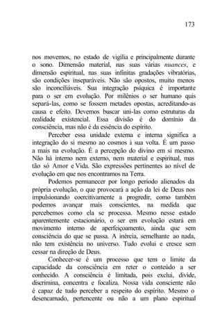173
nos movemos, no estado de vigília e principalmente durante
o sono. Dimensão material, nas suas várias nuances, e
dimensão espiritual, nas suas infinitas gradações vibratórias,
são condições inseparáveis. Não são opostos, muito menos
são inconciliáveis. Sua integração psíquica é importante
para o ser em evolução. Por milênios o ser humano quis
separá-las, como se fossem metades opostas, acreditando-as
causa e efeito. Devemos buscar uni-las como estruturas da
realidade existencial. Essa divisão é do domínio da
consciência, mas não é da essência do espírito.
Perceber essa unidade externa e interna significa a
integração do si mesmo ao cosmos à sua volta. É um passo
a mais na evolução. É a percepção do divino em si mesmo.
Não há interno nem externo, nem material e espiritual, mas
tão só Amor e Vida. São expressões pertinentes ao nível de
evolução em que nos encontramos na Terra.
Podemos permanecer por longo período alienados da
própria evolução, o que provocará a ação da lei de Deus nos
impulsionando coercitivamente a progredir, como também
podemos avançar mais conscientes, na medida que
percebemos como ela se processa. Mesmo nesse estado
aparentemente estacionário, o ser em evolução estará em
movimento interno de aperfeiçoamento, ainda que sem
consciência do que se passa. A inércia, semelhante ao nada,
não tem existência no universo. Tudo evolui e cresce sem
cessar na direção de Deus.
Conhecer-se é um processo que tem o limite da
capacidade da consciência em reter o conteúdo a ser
conhecido. A consciência é limitada, pois exclui, divide,
discrimina, concentra e focaliza. Nossa vida consciente não
é capaz de tudo perceber a respeito do espírito. Mesmo o
desencarnado, pertencente ou não a um plano espiritual
 