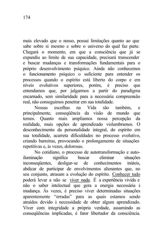 174
mais elevado que o nosso, possui limitações quanto ao que
sabe sobre si mesmo e sobre o universo do qual faz parte.
Chegará o momento, em que a consciência que já se
expandiu ao limite de sua capacidade, precisará transcender
e buscar mudanças e transformações fundamentais para o
próprio desenvolvimento psíquico. Ainda não conhecemos
o funcionamento psíquico o suficiente para entender os
processos quando o espírito está liberto do corpo e em
níveis evolutivos superiores, porém, é preciso que
entendamos que, por julgarmos a partir do paradigma
encarnado, sem similaridade para a necessária compreensão
real, não conseguimos penetrar em sua totalidade.
Nossas escolhas na Vida são também, e
principalmente, conseqüência da visão de mundo que
temos. Quanto mais ampliamos nossa percepção da
realidade, mais opções de aprendizado vislumbramos. O
desconhecimento da personalidade integral, do espírito em
sua totalidade, acarreta dificuldades no processo evolutivo,
criando barreiras, provocando o prolongamento de situações
repetitivas e, às vezes, dolorosas.
No cotidiano, o processo de autotransformação e auto-
iluminação significa buscar eliminar situações
inconseqüentes, desligar-se de conhecimentos inúteis,
abdicar de participar de envolvimentos alienantes que, no
seu conjunto, atrasam a evolução do espírito. Conhecer tudo
poderá levar a não se viver nada. É a experiência vivida e
não o saber intelectual que gera a energia necessária à
mudança. Às vezes, é preciso viver determinadas situações
aparentemente “erradas” para as quais estamos sendo
atraídos devido à necessidade de obter algum aprendizado.
Viver com integridade a própria verdade, assumindo as
conseqüências implicadas, é fator libertador da consciência.
 