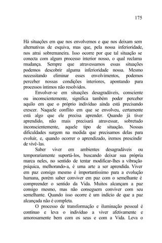 175
Há situações em que nos envolvemos e que nos deixam sem
alternativas de esquiva, mas que, pela nossa inferioridade,
nos atrai sobremaneira. Isso ocorre por que tal situação se
conecta com algum processo interior nosso, o qual reclama
mudança. Sempre que atravessamos essas situações
podemos descobrir alguma inferioridade nossa. Mesmo
necessitando eliminar esses envolvimentos, podemos
perceber nossas condições interiores, apontando para
processos íntimos não resolvidos.
Envolver-se em situações desagradáveis, consciente
ou inconscientemente, significa também poder perceber
aquilo em que o próprio indivíduo ainda está precisando
crescer. Naquele conflito em que se envolveu, certamente
está algo que ele precisa aprender. Quando já tiver
aprendido, não mais precisará atravessar, sobretudo
inconscientemente, aquele tipo de situação. Nossas
dificuldades surgem na medida que precisamos delas para
evoluir, e, quando ocorrer o aprendizado, iremos prescindir
de vivê-las.
Saber viver em ambientes desagradáveis ou
temporariamente suportá-los, buscando deixar sua própria
marca neles, no sentido de tentar modificar-lhes a vibração
psíquica, melhorando-a, é uma arte a ser aprendida. Viver
em paz consigo mesmo é importantíssimo para a evolução
humana, porém saber conviver em paz com o semelhante é
compreender o sentido da Vida. Muitos alcançam a paz
consigo mesmo, mas não conseguem conviver com seu
semelhante. Quando isso ocorre é um indício de que a paz
alcançada não é completa.
O processo de transformação e iluminação pessoal é
contínuo e leva o indivíduo a viver afetivamente e
amorosamente bem com os seus e com a Vida. Leva o
 