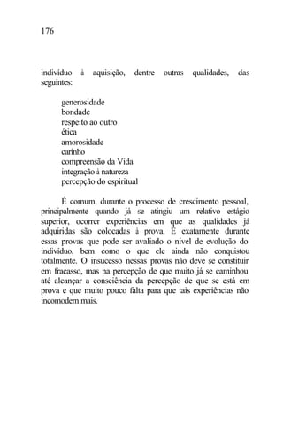 176
indivíduo à aquisição, dentre outras qualidades, das
seguintes:
generosidade
bondade
respeito ao outro
ética
amorosidade
carinho
compreensão da Vida
integração à natureza
percepção do espiritual
É comum, durante o processo de crescimento pessoal,
principalmente quando já se atingiu um relativo estágio
superior, ocorrer experiências em que as qualidades já
adquiridas são colocadas à prova. É exatamente durante
essas provas que pode ser avaliado o nível de evolução do
indivíduo, bem como o que ele ainda não conquistou
totalmente. O insucesso nessas provas não deve se constituir
em fracasso, mas na percepção de que muito já se caminhou
até alcançar a consciência da percepção de que se está em
prova e que muito pouco falta para que tais experiências não
incomodem mais.
 
